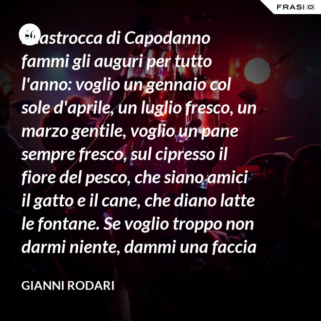 Filastrocca di Capodanno fammi gli auguri per tutto l'anno: voglio un gennaio col sole d'aprile, un luglio fresco, un marzo gentile, voglio un pane sempre fresco, sul cipresso il fiore del pesco, che siano amici il gatto e il cane, che diano latte le fontane. Se voglio troppo non darmi niente, dammi una faccia allegra solamente. - Gianni Rodari
