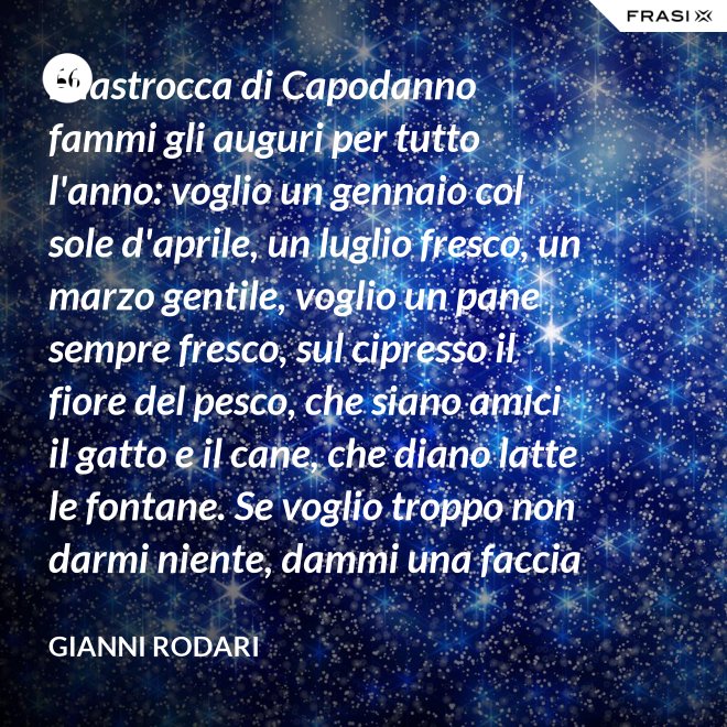Filastrocca di Capodanno fammi gli auguri per tutto l'anno: voglio un gennaio col sole d'aprile, un luglio fresco, un marzo gentile, voglio un pane sempre fresco, sul cipresso il fiore del pesco, che siano amici il gatto e il cane, che diano latte le fontane. Se voglio troppo non darmi niente, dammi una faccia allegra solamente. - Gianni Rodari