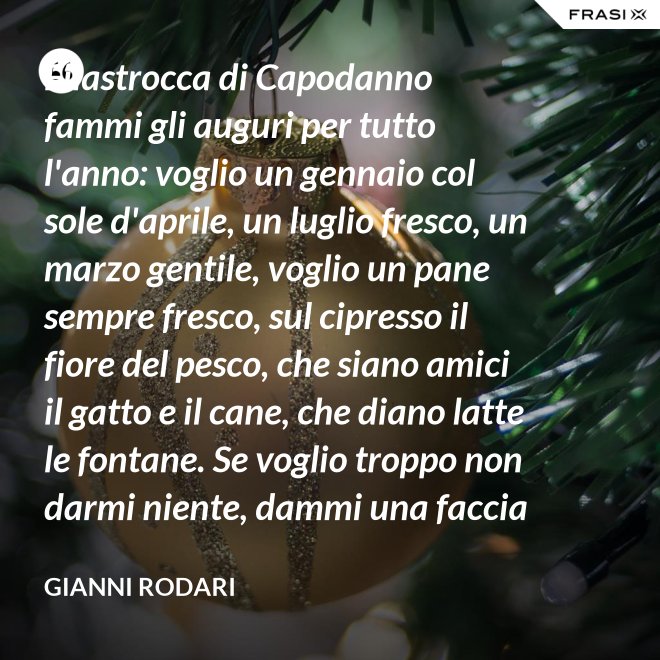 Filastrocca di Capodanno fammi gli auguri per tutto l'anno: voglio un gennaio col sole d'aprile, un luglio fresco, un marzo gentile, voglio un pane sempre fresco, sul cipresso il fiore del pesco, che siano amici il gatto e il cane, che diano latte le fontane. Se voglio troppo non darmi niente, dammi una faccia allegra solamente. - Gianni Rodari