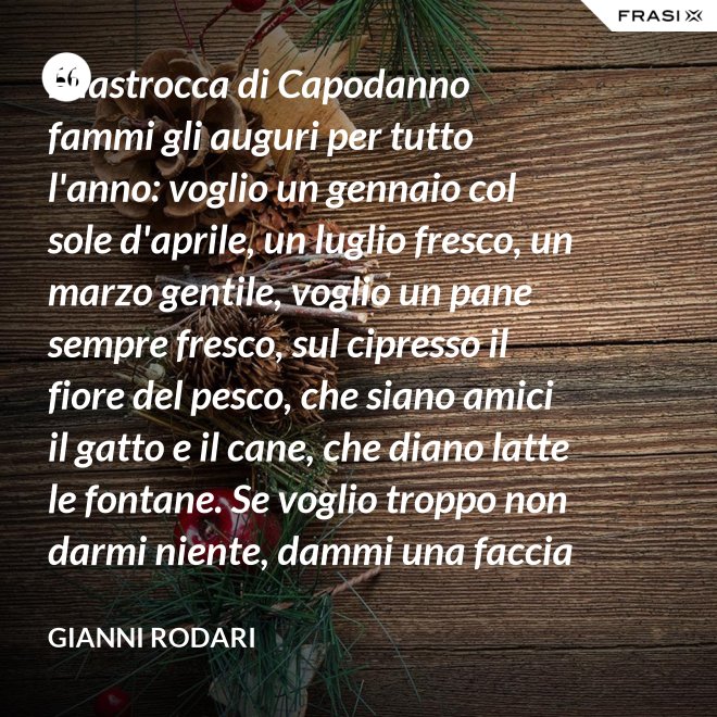 Filastrocca di Capodanno fammi gli auguri per tutto l'anno: voglio un gennaio col sole d'aprile, un luglio fresco, un marzo gentile, voglio un pane sempre fresco, sul cipresso il fiore del pesco, che siano amici il gatto e il cane, che diano latte le fontane. Se voglio troppo non darmi niente, dammi una faccia allegra solamente. - Gianni Rodari
