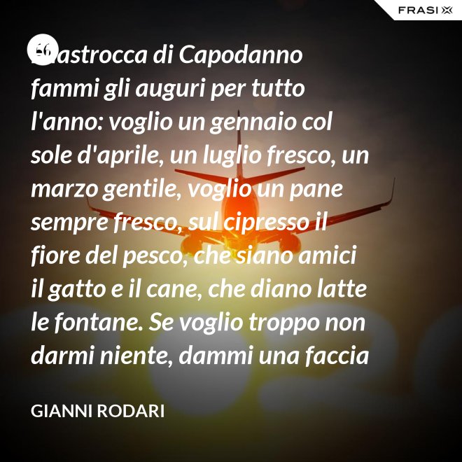 Filastrocca di Capodanno fammi gli auguri per tutto l'anno: voglio un gennaio col sole d'aprile, un luglio fresco, un marzo gentile, voglio un pane sempre fresco, sul cipresso il fiore del pesco, che siano amici il gatto e il cane, che diano latte le fontane. Se voglio troppo non darmi niente, dammi una faccia allegra solamente. - Gianni Rodari