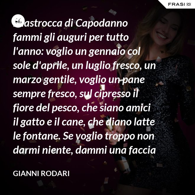 Filastrocca di Capodanno fammi gli auguri per tutto l'anno: voglio un gennaio col sole d'aprile, un luglio fresco, un marzo gentile, voglio un pane sempre fresco, sul cipresso il fiore del pesco, che siano amici il gatto e il cane, che diano latte le fontane. Se voglio troppo non darmi niente, dammi una faccia allegra solamente. - Gianni Rodari
