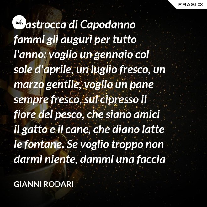 Filastrocca di Capodanno fammi gli auguri per tutto l'anno: voglio un gennaio col sole d'aprile, un luglio fresco, un marzo gentile, voglio un pane sempre fresco, sul cipresso il fiore del pesco, che siano amici il gatto e il cane, che diano latte le fontane. Se voglio troppo non darmi niente, dammi una faccia allegra solamente. - Gianni Rodari