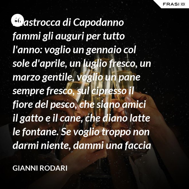 Filastrocca di Capodanno fammi gli auguri per tutto l'anno: voglio un gennaio col sole d'aprile, un luglio fresco, un marzo gentile, voglio un pane sempre fresco, sul cipresso il fiore del pesco, che siano amici il gatto e il cane, che diano latte le fontane. Se voglio troppo non darmi niente, dammi una faccia allegra solamente. - Gianni Rodari