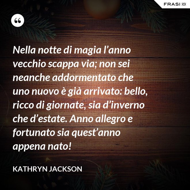 Nella notte di magia l’anno vecchio scappa via; non sei neanche addormentato che uno nuovo è già arrivato: bello, ricco di giornate, sia d’inverno che d’estate. Anno allegro e fortunato sia quest’anno appena nato! - Kathryn Jackson
