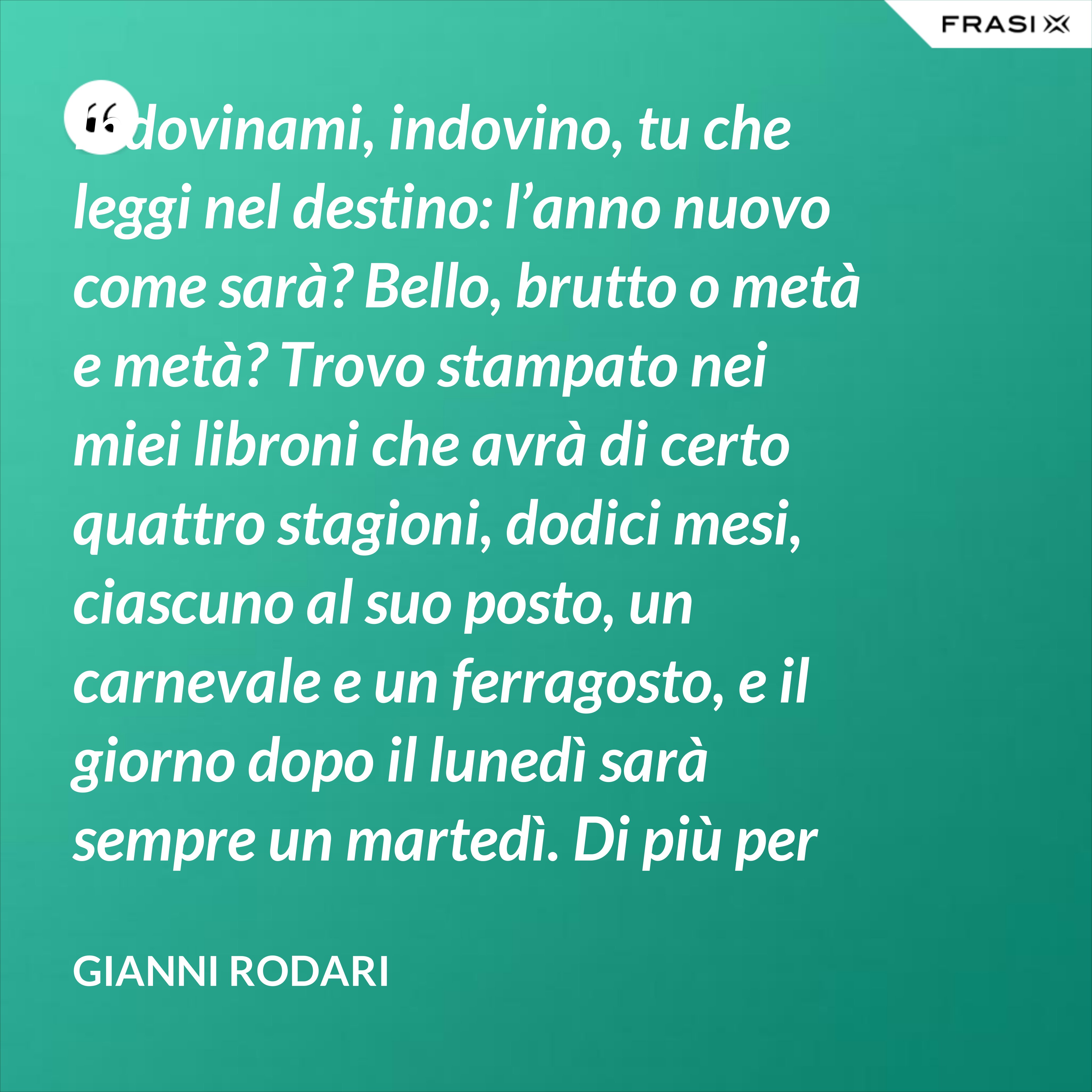 Indovinami, indovino, tu che leggi nel destino: l’anno nuovo come sarà? Bello, brutto o metà e metà? Trovo stampato nei miei libroni che avrà di certo quattro stagioni, dodici mesi, ciascuno al suo posto, un carnevale e un ferragosto, e il giorno dopo il lunedì sarà sempre un martedì. Di più per ora scritto non trovo nel destino dell’anno nuovo: per il resto anche quest’anno sarà come gli uomini lo faranno. - Gianni Rodari