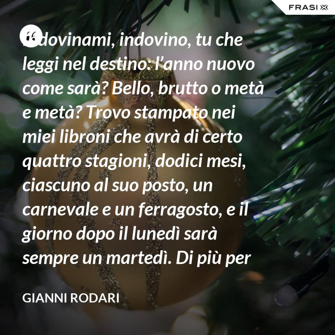Indovinami, indovino, tu che leggi nel destino: l’anno nuovo come sarà? Bello, brutto o metà e metà? Trovo stampato nei miei libroni che avrà di certo quattro stagioni, dodici mesi, ciascuno al suo posto, un carnevale e un ferragosto, e il giorno dopo il lunedì sarà sempre un martedì. Di più per ora scritto non trovo nel destino dell’anno nuovo: per il resto anche quest’anno sarà come gli uomini lo faranno. - Gianni Rodari