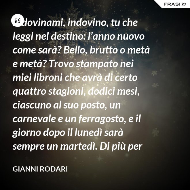 Indovinami, indovino, tu che leggi nel destino: l’anno nuovo come sarà? Bello, brutto o metà e metà? Trovo stampato nei miei libroni che avrà di certo quattro stagioni, dodici mesi, ciascuno al suo posto, un carnevale e un ferragosto, e il giorno dopo il lunedì sarà sempre un martedì. Di più per ora scritto non trovo nel destino dell’anno nuovo: per il resto anche quest’anno sarà come gli uomini lo faranno. - Gianni Rodari