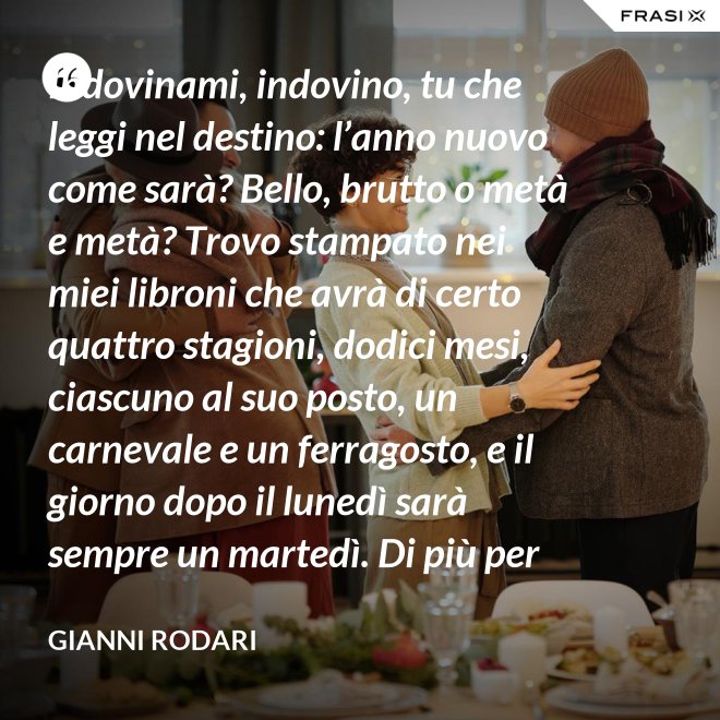 Indovinami, indovino, tu che leggi nel destino: l’anno nuovo come sarà? Bello, brutto o metà e metà? Trovo stampato nei miei libroni che avrà di certo quattro stagioni, dodici mesi, ciascuno al suo posto, un carnevale e un ferragosto, e il giorno dopo il lunedì sarà sempre un martedì. Di più per ora scritto non trovo nel destino dell’anno nuovo: per il resto anche quest’anno sarà come gli uomini lo faranno. - Gianni Rodari