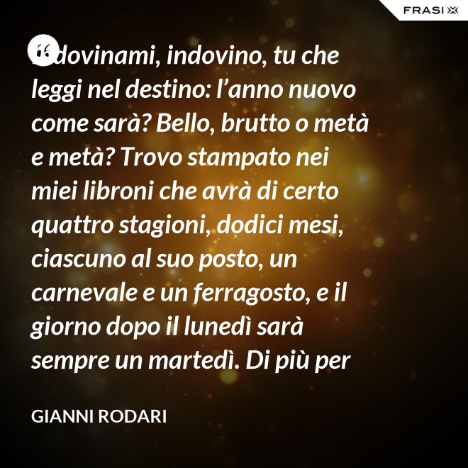 Indovinami, indovino, tu che leggi nel destino: l’anno nuovo come sarà? Bello, brutto o metà e metà? Trovo stampato nei miei libroni che avrà di certo quattro stagioni, dodici mesi, ciascuno al suo posto, un carnevale e un ferragosto, e il giorno dopo il lunedì sarà sempre un martedì. Di più per ora scritto non trovo nel destino dell’anno nuovo: per il resto anche quest’anno sarà come gli uomini lo faranno. - Gianni Rodari