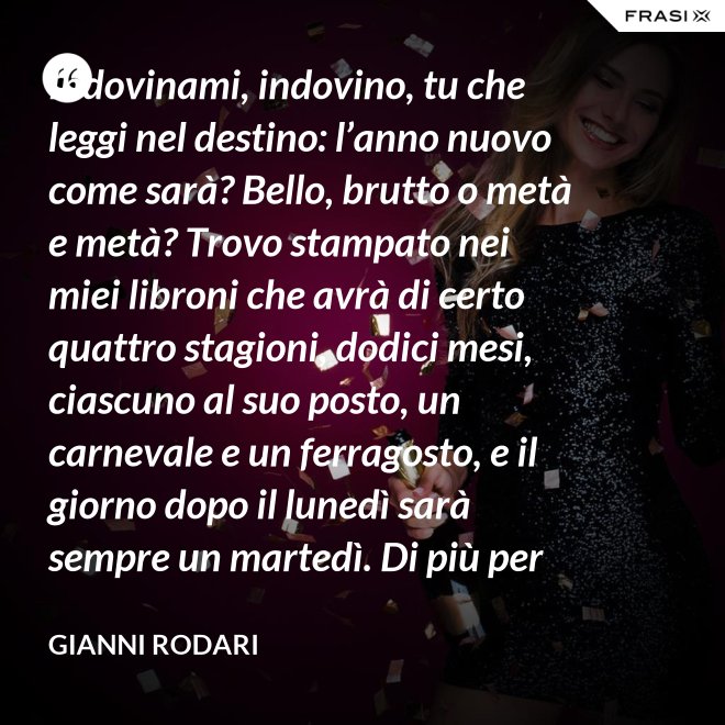 Indovinami, indovino, tu che leggi nel destino: l’anno nuovo come sarà? Bello, brutto o metà e metà? Trovo stampato nei miei libroni che avrà di certo quattro stagioni, dodici mesi, ciascuno al suo posto, un carnevale e un ferragosto, e il giorno dopo il lunedì sarà sempre un martedì. Di più per ora scritto non trovo nel destino dell’anno nuovo: per il resto anche quest’anno sarà come gli uomini lo faranno. - Gianni Rodari