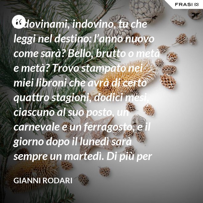Indovinami, indovino, tu che leggi nel destino: l’anno nuovo come sarà? Bello, brutto o metà e metà? Trovo stampato nei miei libroni che avrà di certo quattro stagioni, dodici mesi, ciascuno al suo posto, un carnevale e un ferragosto, e il giorno dopo il lunedì sarà sempre un martedì. Di più per ora scritto non trovo nel destino dell’anno nuovo: per il resto anche quest’anno sarà come gli uomini lo faranno. - Gianni Rodari
