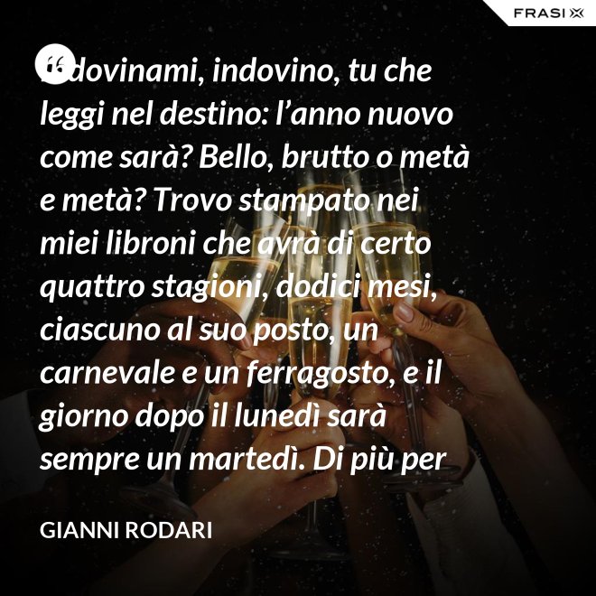 Indovinami, indovino, tu che leggi nel destino: l’anno nuovo come sarà? Bello, brutto o metà e metà? Trovo stampato nei miei libroni che avrà di certo quattro stagioni, dodici mesi, ciascuno al suo posto, un carnevale e un ferragosto, e il giorno dopo il lunedì sarà sempre un martedì. Di più per ora scritto non trovo nel destino dell’anno nuovo: per il resto anche quest’anno sarà come gli uomini lo faranno. - Gianni Rodari