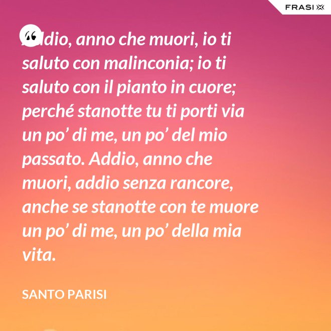 Addio, anno che muori, io ti saluto con malinconia; io ti saluto con il pianto in cuore; perché stanotte tu ti porti via un po’ di me, un po’ del mio passato. Addio, anno che muori, addio senza rancore, anche se stanotte con te muore un po’ di me, un po’ della mia vita. - Santo Parisi