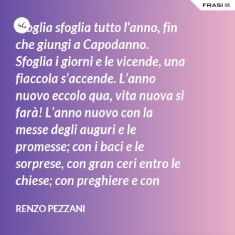 Sfoglia sfoglia tutto l’anno, fin che giungi a Capodanno. Sfoglia i giorni e le vicende, una fiaccola s’accende. L’anno nuovo eccolo qua, vita nuova si farà! L’anno nuovo con la messe degli auguri e le promesse; con i baci e le sorprese, con gran ceri entro le chiese; con preghiere e con regali, e ciascuno ha in cuore l’ali, saprà vivere in bontà: l’anno nuovo, eccolo qua! - Renzo Pezzani
