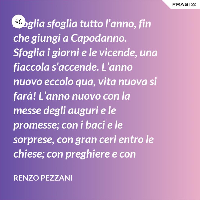 Sfoglia sfoglia tutto l’anno, fin che giungi a Capodanno. Sfoglia i giorni e le vicende, una fiaccola s’accende. L’anno nuovo eccolo qua, vita nuova si farà! L’anno nuovo con la messe degli auguri e le promesse; con i baci e le sorprese, con gran ceri entro le chiese; con preghiere e con regali, e ciascuno ha in cuore l’ali, saprà vivere in bontà: l’anno nuovo, eccolo qua! - Renzo Pezzani