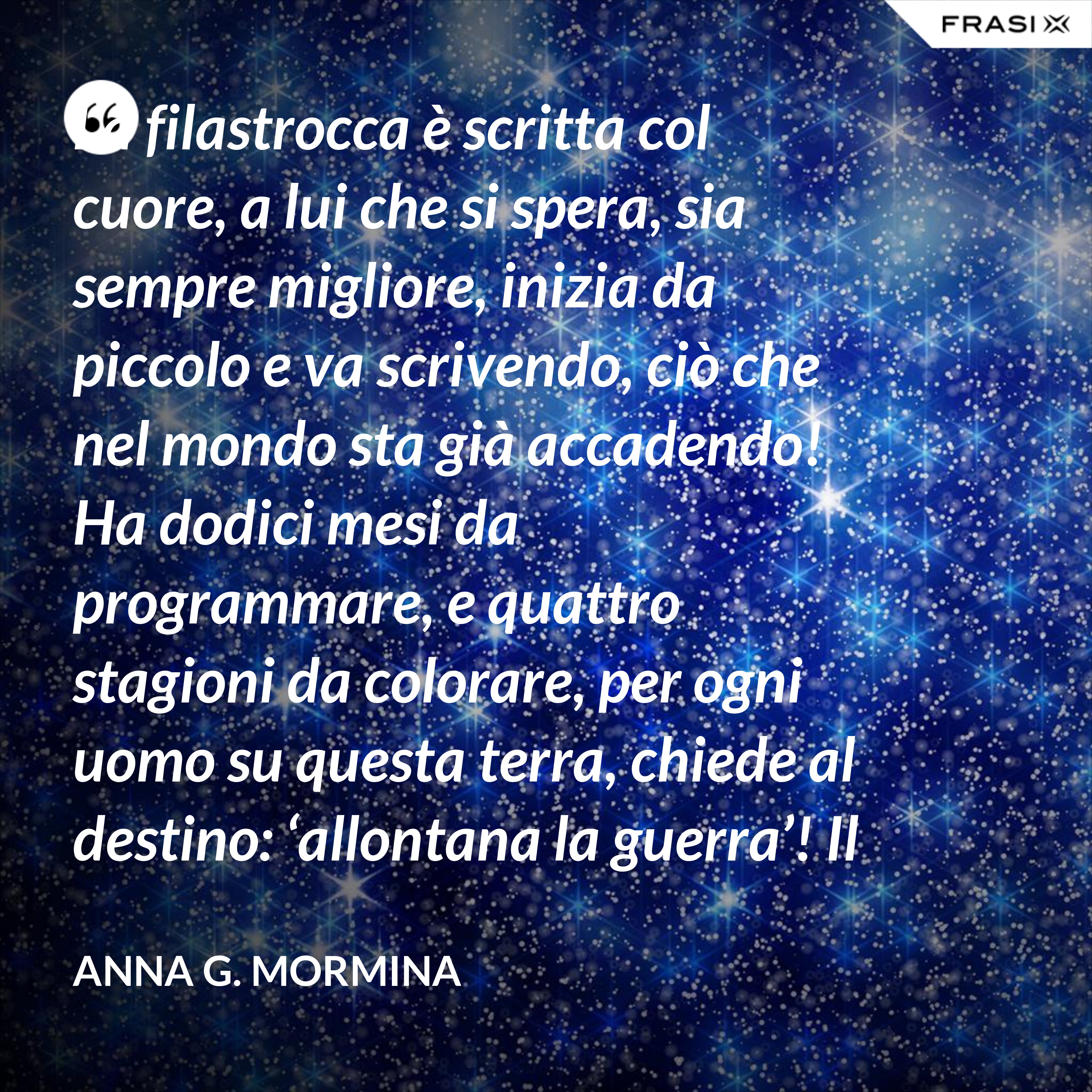 La filastrocca è scritta col cuore, a lui che si spera, sia sempre migliore, inizia da piccolo e va scrivendo, ciò che nel mondo sta già accadendo! Ha dodici mesi da programmare, e quattro stagioni da colorare, per ogni uomo su questa terra, chiede al destino: ‘allontana la guerra’! Il tempo passa, si sente stanco, i suoi capelli si tingon di bianco, qualcosa ancora deve aggiustare, piano pianino si deve sbrigare! Sul suo lettino si è addormentato, fate e folletti lo hanno vegliato, per ciò ch’è stato e che ha potuto, di certo a tutti non è piaciuto! 31 dicembre ormai è arrivato, ora il suo compito è terminato, lo salutiamo con felicità, sperando nel nuovo: 'meglio sarà? ’... ... primo gennaio, è Capodanno, bimbi ed adulti ormai lo sanno, sempre piccino ritornerà, e da vecchietto poi se ne andrà!". - Anna G. Mormina