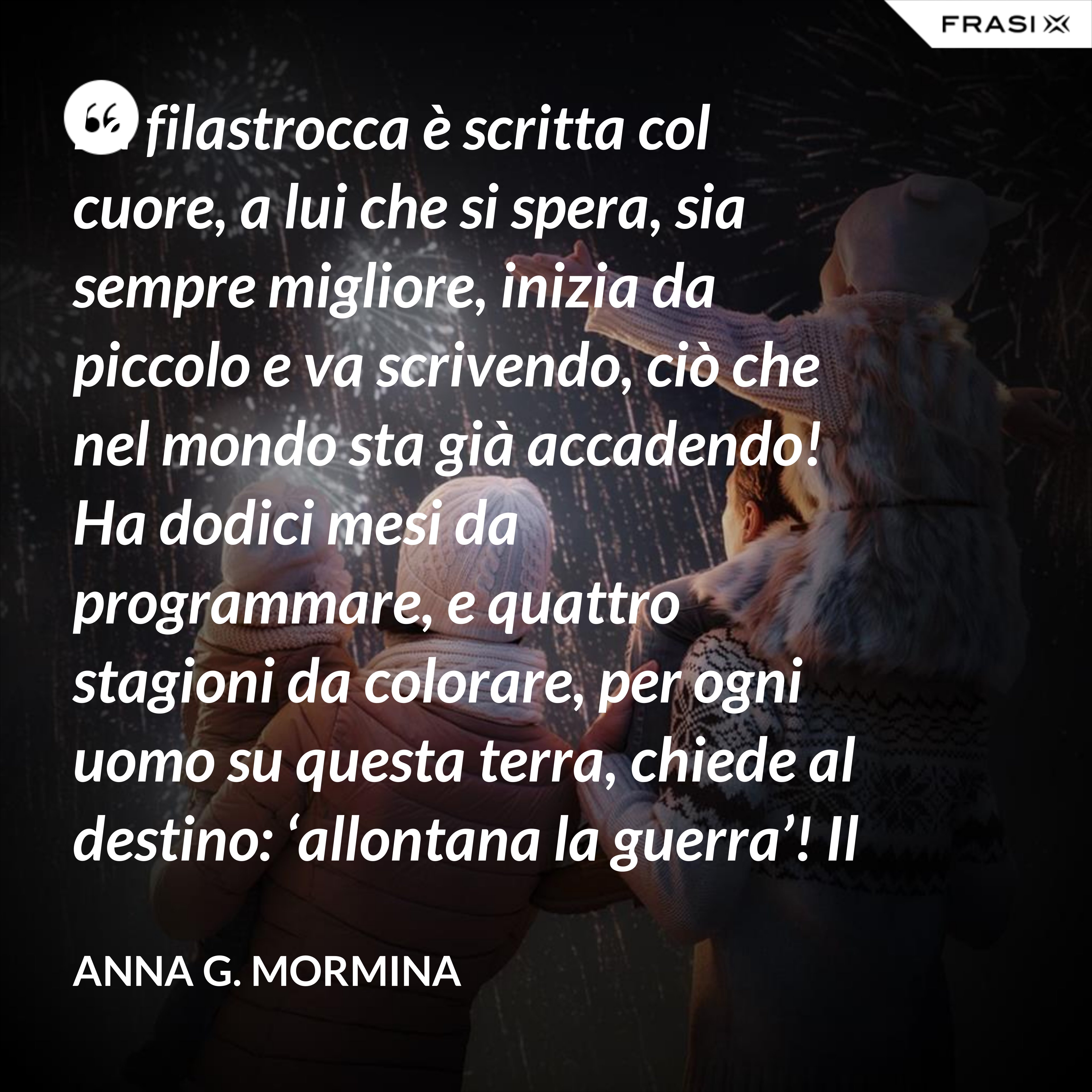 La filastrocca è scritta col cuore, a lui che si spera, sia sempre migliore, inizia da piccolo e va scrivendo, ciò che nel mondo sta già accadendo! Ha dodici mesi da programmare, e quattro stagioni da colorare, per ogni uomo su questa terra, chiede al destino: ‘allontana la guerra’! Il tempo passa, si sente stanco, i suoi capelli si tingon di bianco, qualcosa ancora deve aggiustare, piano pianino si deve sbrigare! Sul suo lettino si è addormentato, fate e folletti lo hanno vegliato, per ciò ch’è stato e che ha potuto, di certo a tutti non è piaciuto! 31 dicembre ormai è arrivato, ora il suo compito è terminato, lo salutiamo con felicità, sperando nel nuovo: 'meglio sarà? ’... ... primo gennaio, è Capodanno, bimbi ed adulti ormai lo sanno, sempre piccino ritornerà, e da vecchietto poi se ne andrà!". - Anna G. Mormina