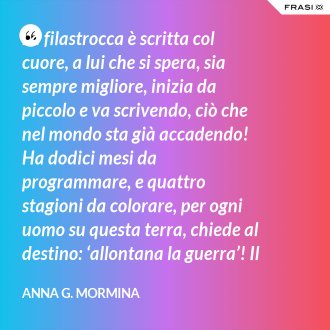 La filastrocca è scritta col cuore, a lui che si spera, sia sempre migliore, inizia da piccolo e va scrivendo, ciò che nel mondo sta già accadendo! Ha dodici mesi da programmare, e quattro stagioni da colorare, per ogni uomo su questa terra, chiede al destino: ‘allontana la guerra’! Il tempo passa, si sente stanco, i suoi capelli si tingon di bianco, qualcosa ancora deve aggiustare, piano pianino si deve sbrigare! Sul suo lettino si è addormentato, fate e folletti lo hanno vegliato, per ciò ch’è stato e che ha potuto, di certo a tutti non è piaciuto! 31 dicembre ormai è arrivato, ora il suo compito è terminato, lo salutiamo con felicità, sperando nel nuovo: 'meglio sarà? ’... ... primo gennaio, è Capodanno, bimbi ed adulti ormai lo sanno, sempre piccino ritornerà, e da vecchietto poi se ne andrà!". - Anna G. Mormina
