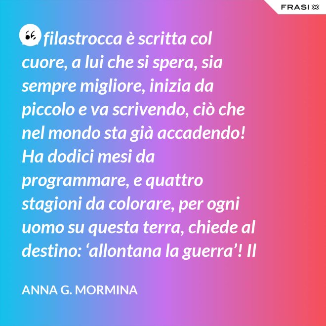 La filastrocca è scritta col cuore, a lui che si spera, sia sempre migliore, inizia da piccolo e va scrivendo, ciò che nel mondo sta già accadendo! Ha dodici mesi da programmare, e quattro stagioni da colorare, per ogni uomo su questa terra, chiede al destino: ‘allontana la guerra’! Il tempo passa, si sente stanco, i suoi capelli si tingon di bianco, qualcosa ancora deve aggiustare, piano pianino si deve sbrigare! Sul suo lettino si è addormentato, fate e folletti lo hanno vegliato, per ciò ch’è stato e che ha potuto, di certo a tutti non è piaciuto! 31 dicembre ormai è arrivato, ora il suo compito è terminato, lo salutiamo con felicità, sperando nel nuovo: 'meglio sarà? ’... ... primo gennaio, è Capodanno, bimbi ed adulti ormai lo sanno, sempre piccino ritornerà, e da vecchietto poi se ne andrà!". - Anna G. Mormina
