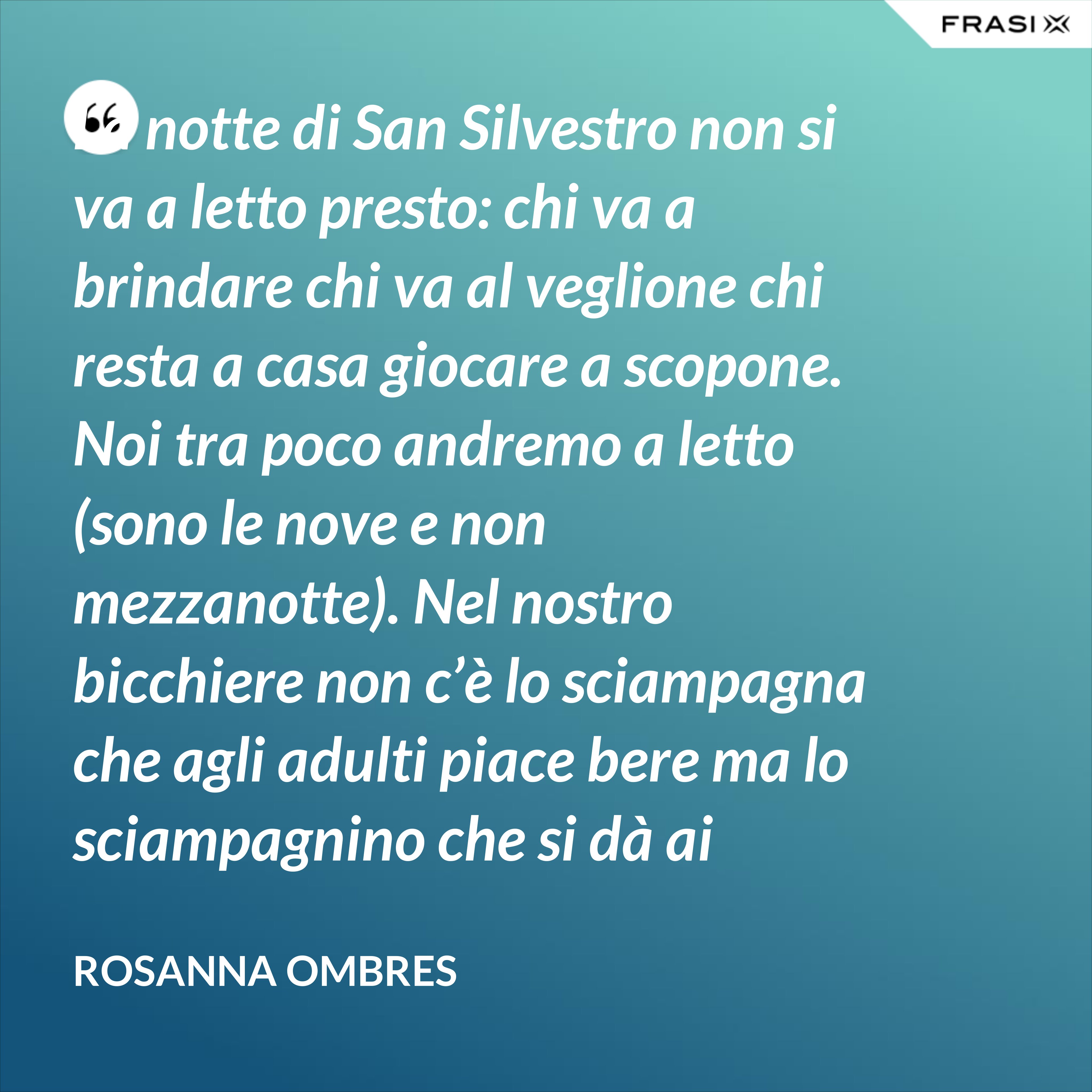 La notte di San Silvestro non si va a letto presto: chi va a brindare chi va al veglione chi resta a casa giocare a scopone.  Noi tra poco andremo a letto (sono le nove e non mezzanotte). Nel nostro bicchiere non c’è lo sciampagna che agli adulti piace bere ma lo sciampagnino che si dà ai bambini e sa di ciclamino e fa venire il singulto.  Però abbiam mangiato lenticchie e maiale: porta salute, oro e monete!  Poi siamo andati giù in cortile a vedere i signori che andavano fuori.  C’eran signore vestite da sera e c’eran ragazze in gonna a svolazzi e bolerino, c’erano conti con il mantello e i guanti bianchi e i cavalieri vestiti di nero. C’eran carrozze e servitori: come pupazzi aprivan sportelli facendo l’inchino. - Rosanna Ombres