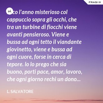 Ecco l'anno misterioso col cappuccio sopra gli occhi, che tra un turbine di fiocchi viene avanti pensieroso. Viene e bussa ad ogni tetto il viandante giovinetto, viene e bussa ad ogni cuore, forse in cerca di tepore. lo lo prego che sia buono, porti pace, amor, lavoro, che ogni giorno rechi un dono... che sia un anno dal cuor d'oro... - L. Salvatore