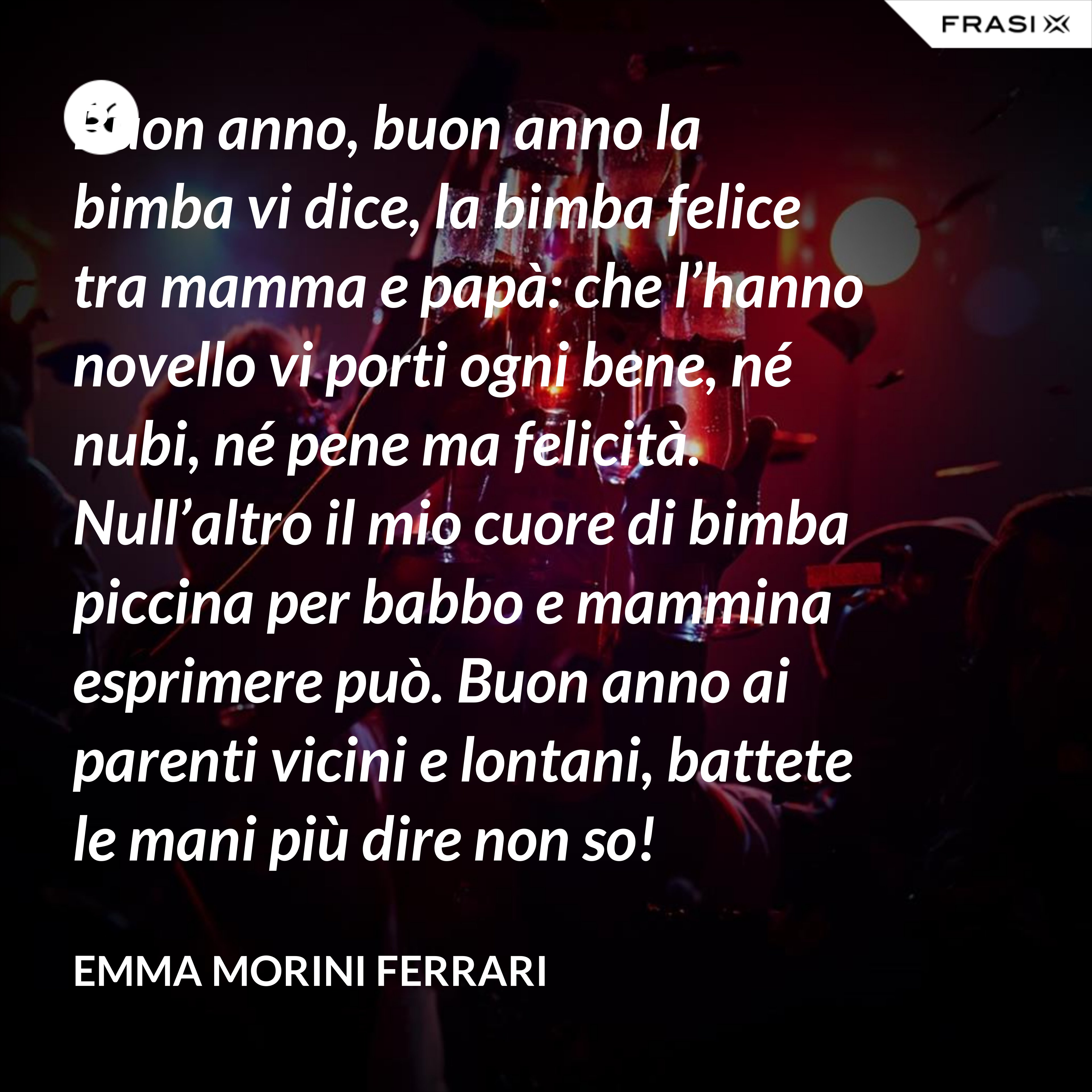 Buon anno, buon anno la bimba vi dice, la bimba felice tra mamma e papà: che l’hanno novello vi porti ogni bene, né nubi, né pene ma felicità. Null’altro il mio cuore di bimba piccina per babbo e mammina esprimere può. Buon anno ai parenti vicini e lontani, battete le mani più dire non so! - Emma Morini Ferrari