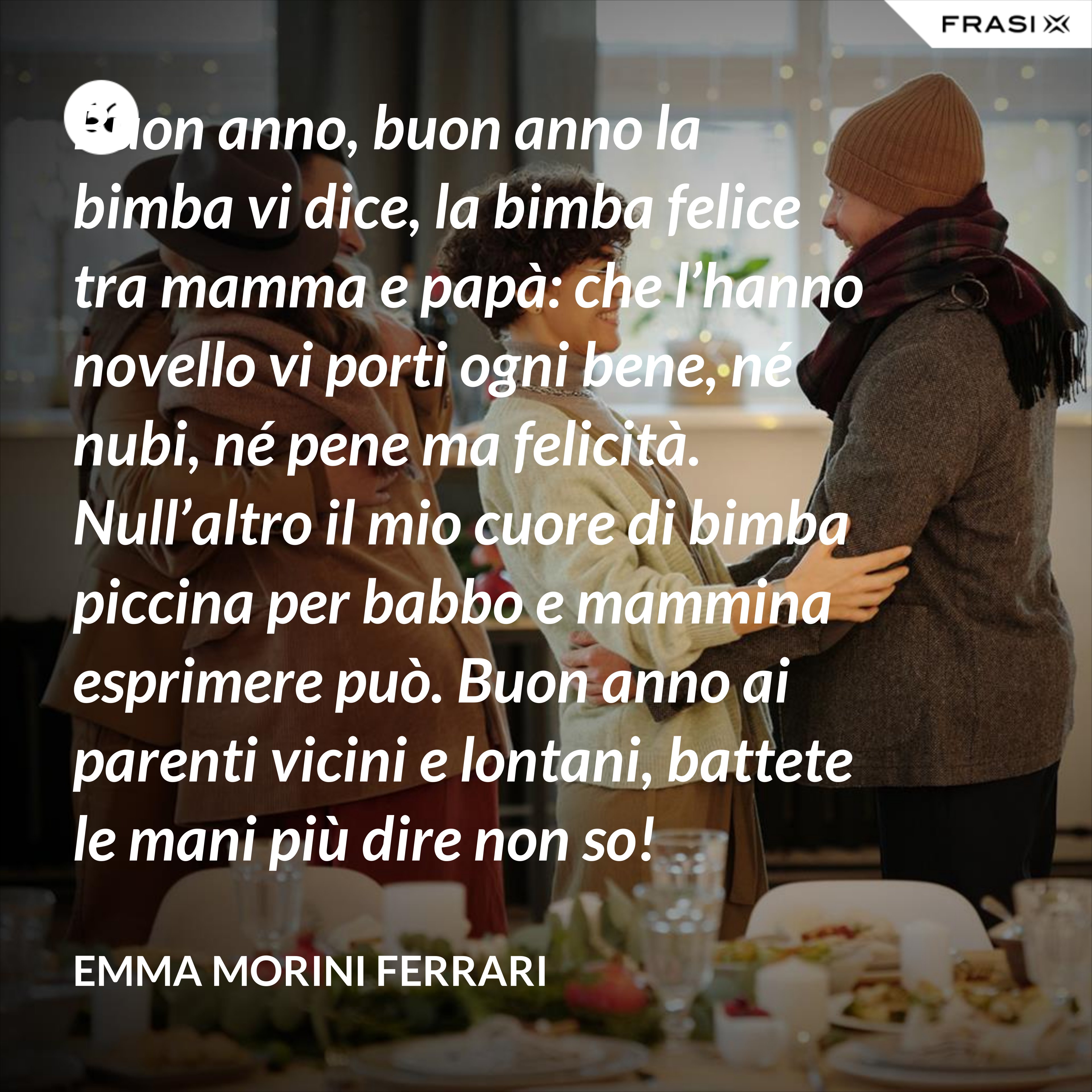 Buon anno, buon anno la bimba vi dice, la bimba felice tra mamma e papà: che l’hanno novello vi porti ogni bene, né nubi, né pene ma felicità. Null’altro il mio cuore di bimba piccina per babbo e mammina esprimere può. Buon anno ai parenti vicini e lontani, battete le mani più dire non so! - Emma Morini Ferrari