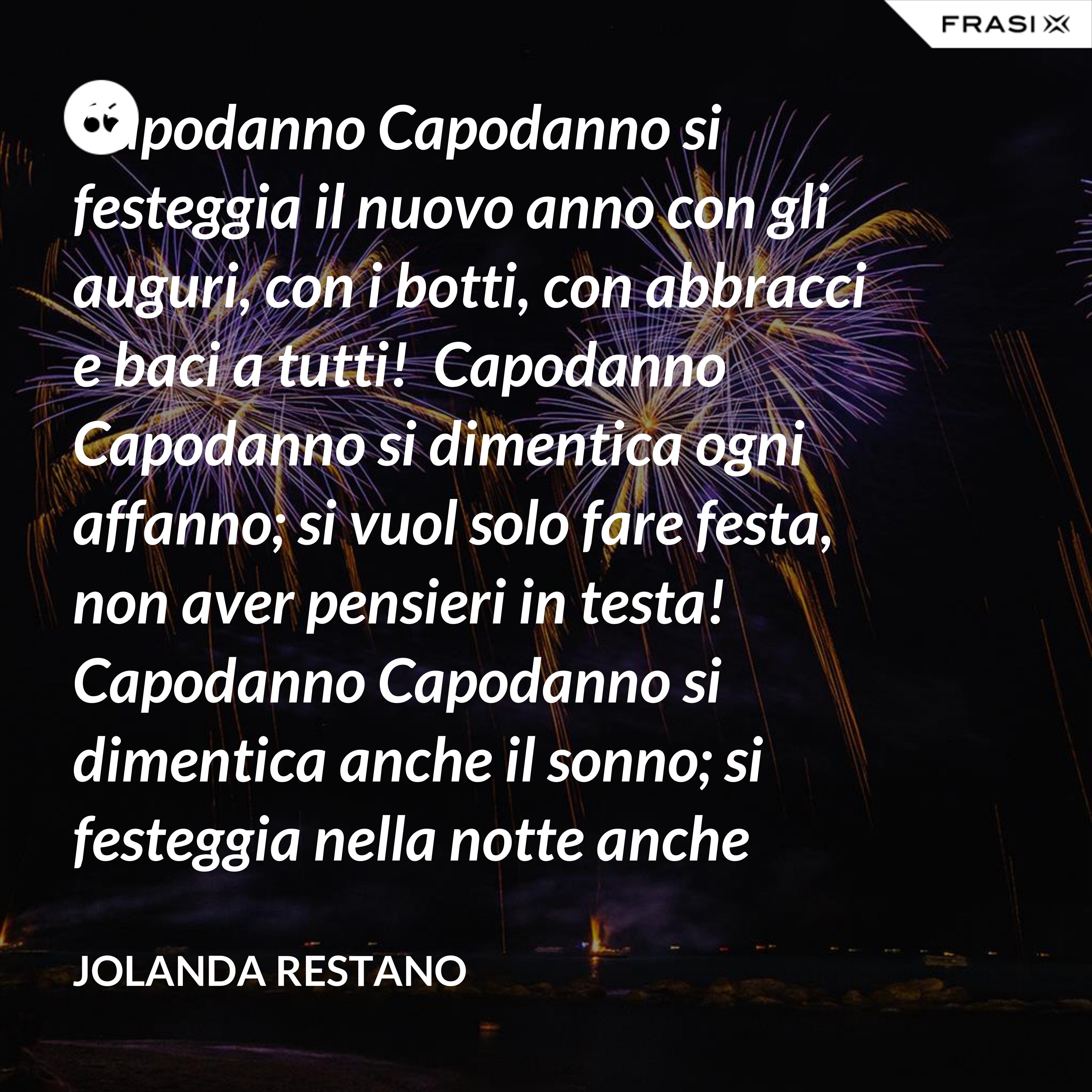 Capodanno Capodanno si festeggia il nuovo anno con gli auguri, con i botti, con abbracci e baci a tutti!  Capodanno Capodanno si dimentica ogni affanno; si vuol solo fare festa, non aver pensieri in testa!  Capodanno Capodanno si dimentica anche il sonno; si festeggia nella notte anche oltre mezzanotte!  Capodanno Capodanno così inizia un nuovo anno: che per tutti sia grandioso, straordinario, favoloso! - Jolanda Restano