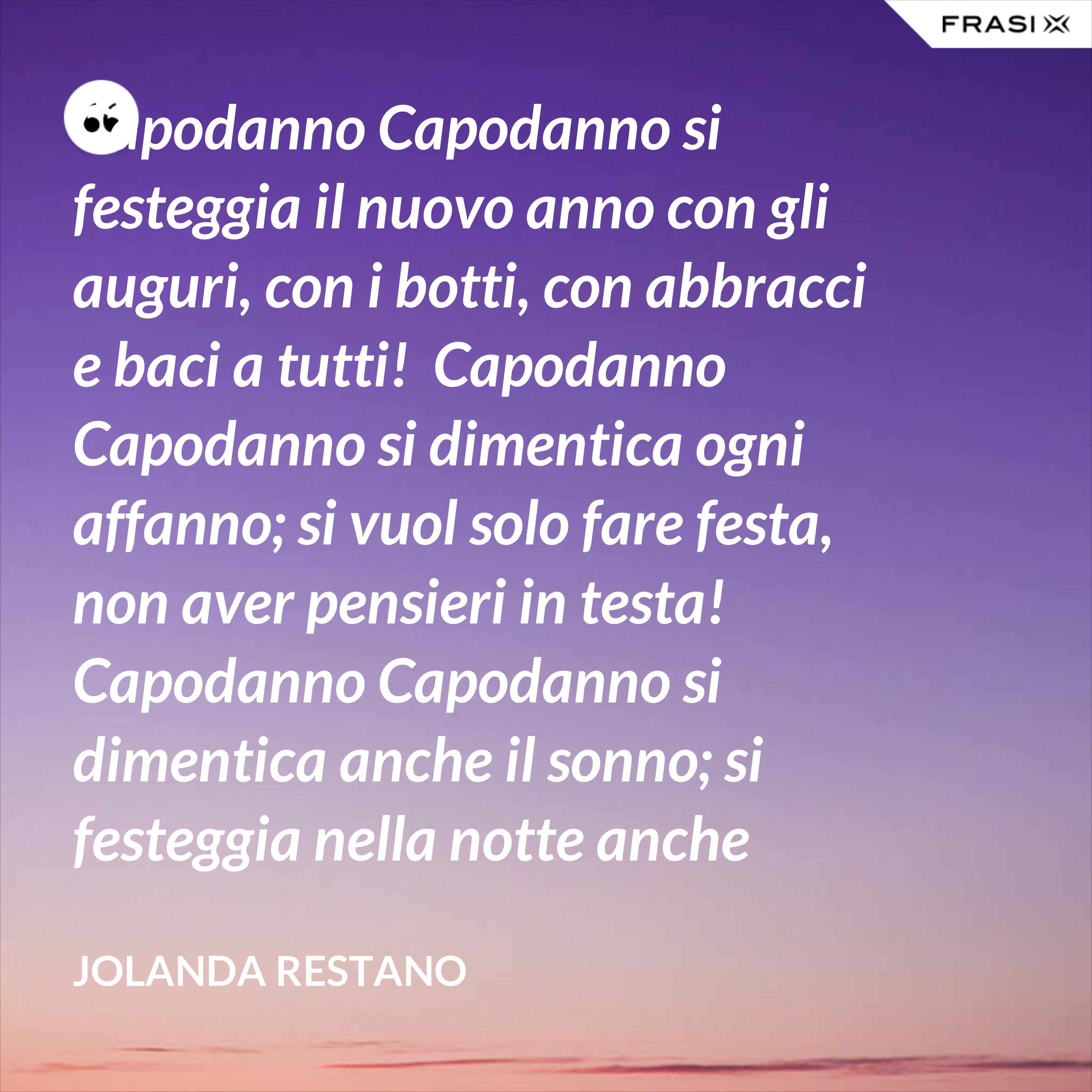 Capodanno Capodanno si festeggia il nuovo anno con gli auguri, con i botti, con abbracci e baci a tutti!  Capodanno Capodanno si dimentica ogni affanno; si vuol solo fare festa, non aver pensieri in testa!  Capodanno Capodanno si dimentica anche il sonno; si festeggia nella notte anche oltre mezzanotte!  Capodanno Capodanno così inizia un nuovo anno: che per tutti sia grandioso, straordinario, favoloso! - Jolanda Restano