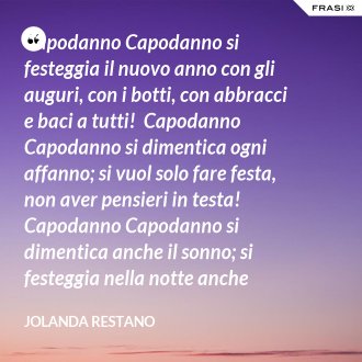 Capodanno Capodanno si festeggia il nuovo anno con gli auguri, con i botti, con abbracci e baci a tutti!  Capodanno Capodanno si dimentica ogni affanno; si vuol solo fare festa, non aver pensieri in testa!  Capodanno Capodanno si dimentica anche il sonno; si festeggia nella notte anche oltre mezzanotte!  Capodanno Capodanno così inizia un nuovo anno: che per tutti sia grandioso, straordinario, favoloso! - Jolanda Restano