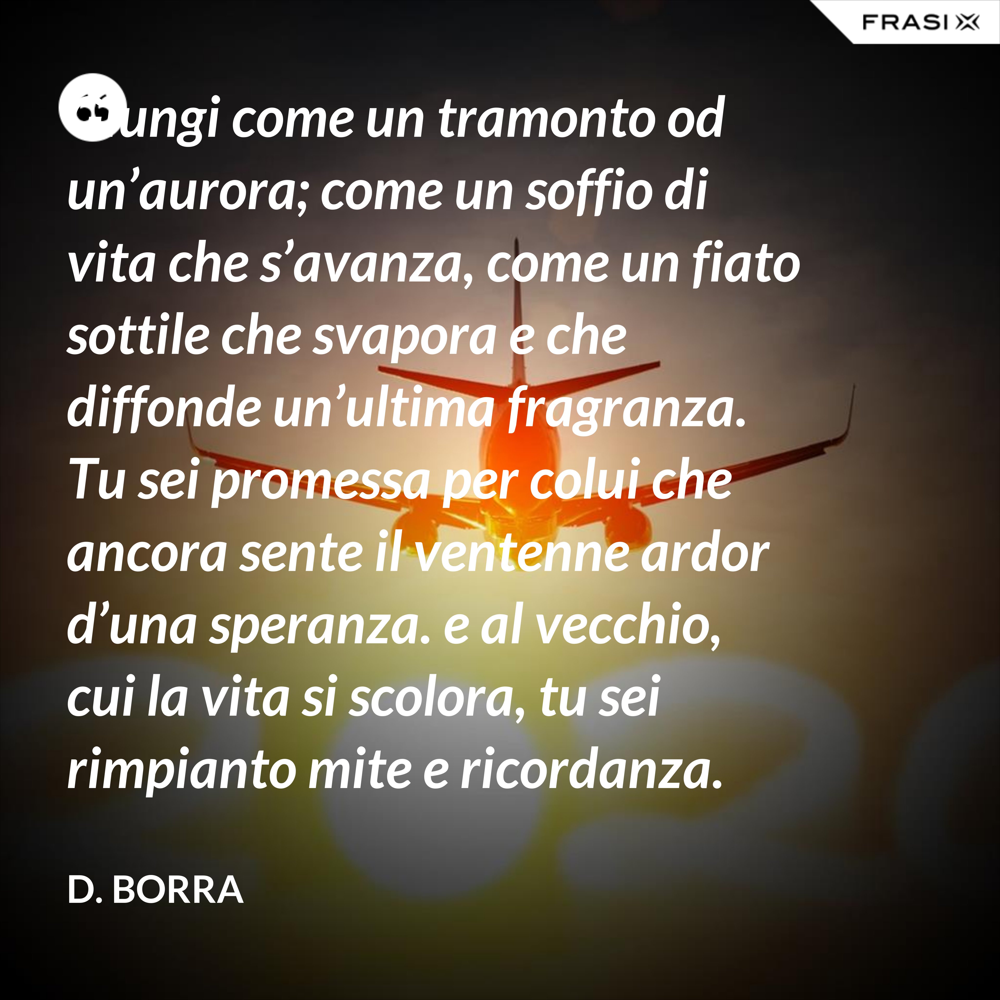 Giungi come un tramonto od un’aurora; come un soffio di vita che s’avanza, come un fiato sottile che svapora e che diffonde un’ultima fragranza.  Tu sei promessa per colui che ancora sente il ventenne ardor d’una speranza. e al vecchio, cui la vita si scolora, tu sei rimpianto mite e ricordanza.  Pure ti benedice il cuor d’ognuno, e colla tua letizia lusinghiera giammai tu giungi come un importuno.  Una sosta tu sei nel gran cammino… Riparte l’uno verso la sua sera; riparte l’altro verso il suo mattino. - D. Borra