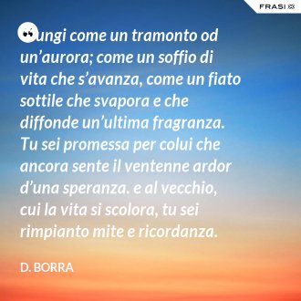 Giungi come un tramonto od un’aurora; come un soffio di vita che s’avanza, come un fiato sottile che svapora e che diffonde un’ultima fragranza.  Tu sei promessa per colui che ancora sente il ventenne ardor d’una speranza. e al vecchio, cui la vita si scolora, tu sei rimpianto mite e ricordanza.  Pure ti benedice il cuor d’ognuno, e colla tua letizia lusinghiera giammai tu giungi come un importuno.  Una sosta tu sei nel gran cammino… Riparte l’uno verso la sua sera; riparte l’altro verso il suo mattino. - D. Borra