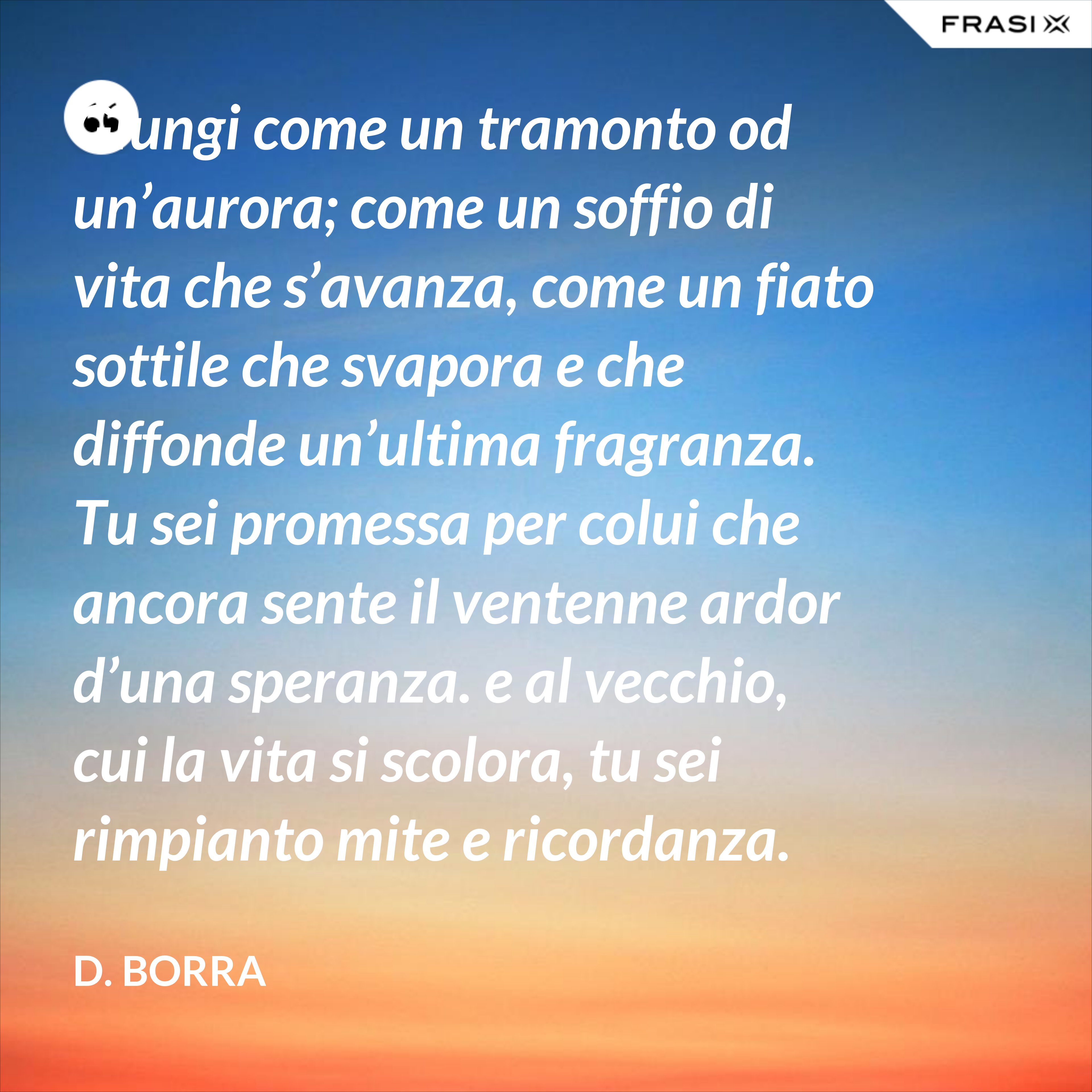 Giungi come un tramonto od un’aurora; come un soffio di vita che s’avanza, come un fiato sottile che svapora e che diffonde un’ultima fragranza.  Tu sei promessa per colui che ancora sente il ventenne ardor d’una speranza. e al vecchio, cui la vita si scolora, tu sei rimpianto mite e ricordanza.  Pure ti benedice il cuor d’ognuno, e colla tua letizia lusinghiera giammai tu giungi come un importuno.  Una sosta tu sei nel gran cammino… Riparte l’uno verso la sua sera; riparte l’altro verso il suo mattino. - D. Borra