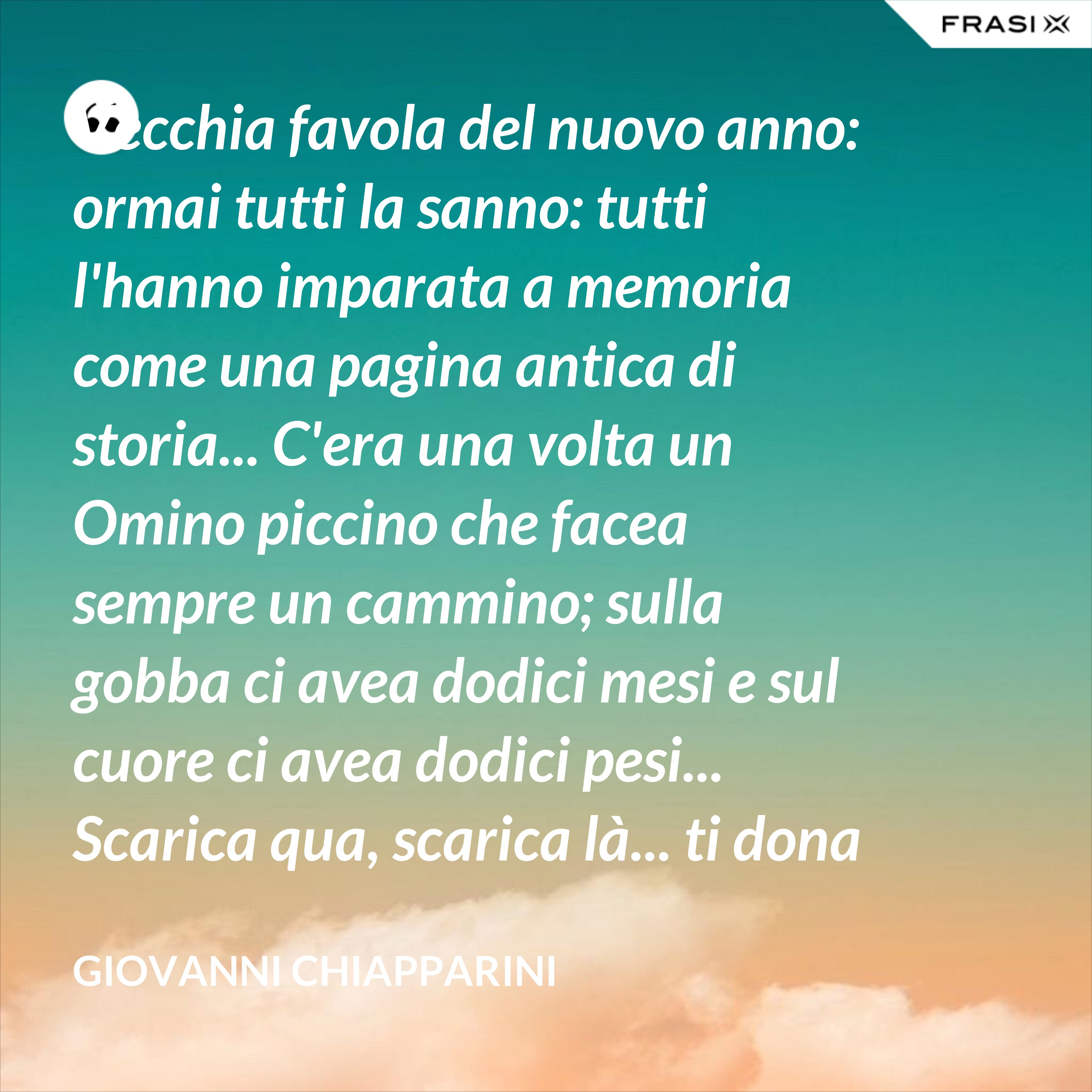 Vecchia favola del nuovo anno: ormai tutti la sanno: tutti l'hanno imparata a memoria come una pagina antica di storia... C'era una volta un Omino piccino che facea sempre un cammino; sulla gobba ci avea dodici mesi e sul cuore ci avea dodici pesi... Scarica qua, scarica là... ti dona e toglie quello che ti dà... Ti dà il piccolo dono di un giorno e poi te lo toglie al ritorno... Toglilo oggi, toglilo domani... poi tu ti avvedi che hai vuote le mani. - Giovanni Chiapparini