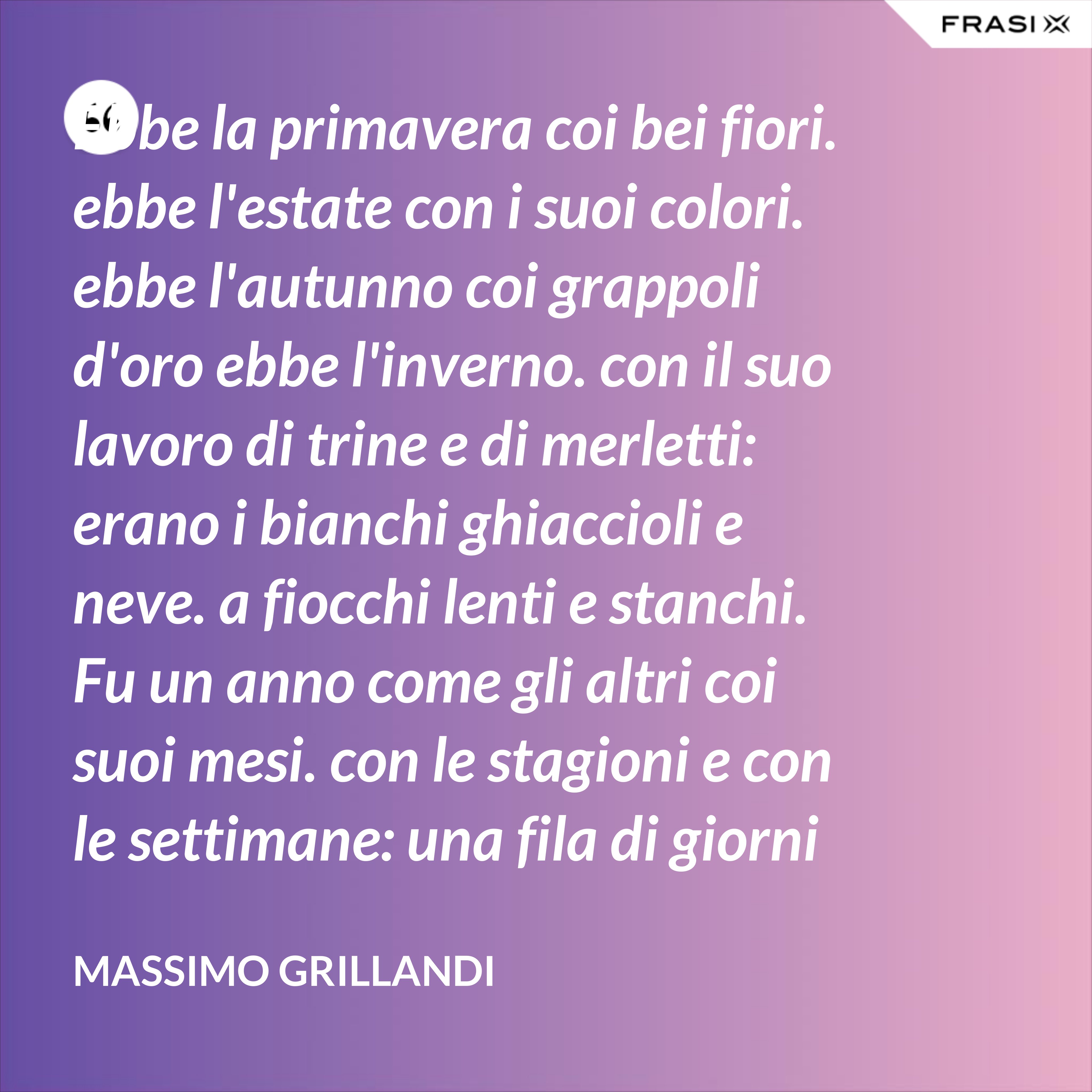Ebbe la primavera coi bei fiori. ebbe l'estate con i suoi colori. ebbe l'autunno coi grappoli d'oro ebbe l'inverno. con il suo lavoro di trine e di merletti: erano i bianchi ghiaccioli e neve. a fiocchi lenti e stanchi. Fu un anno come gli altri coi suoi mesi. con le stagioni e con le settimane: una fila di giorni che rimane nel ricordo di chi li ha bene spesi. - Massimo Grillandi