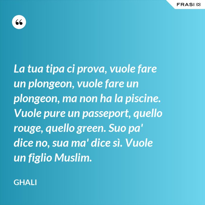 La tua tipa ci prova, vuole fare un plongeon, vuole fare un plongeon, ma non ha la piscine. Vuole pure un passeport, quello rouge, quello green. Suo pa' dice no, sua ma' dice sì. Vuole un figlio Muslim. - GHALI