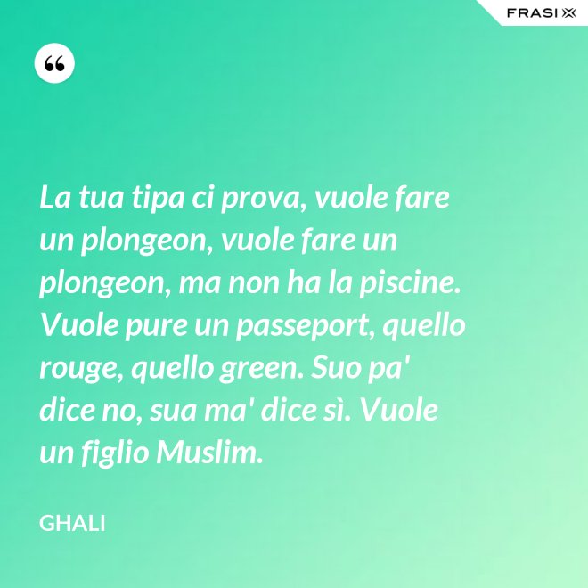 La tua tipa ci prova, vuole fare un plongeon, vuole fare un plongeon, ma non ha la piscine. Vuole pure un passeport, quello rouge, quello green. Suo pa' dice no, sua ma' dice sì. Vuole un figlio Muslim. - GHALI