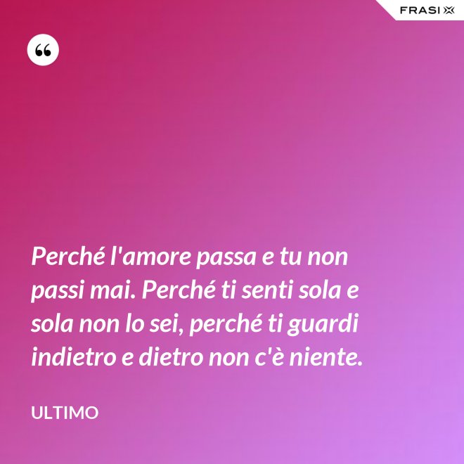 Perché l'amore passa e tu non passi mai. Perché ti senti sola e sola non lo sei, perché ti guardi indietro e dietro non c'è niente. - Ultimo