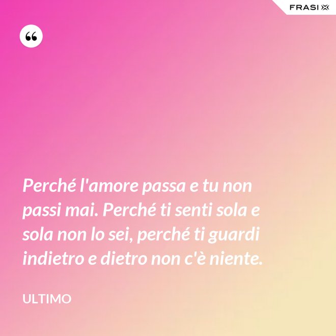 Perché l'amore passa e tu non passi mai. Perché ti senti sola e sola non lo sei, perché ti guardi indietro e dietro non c'è niente. - Ultimo
