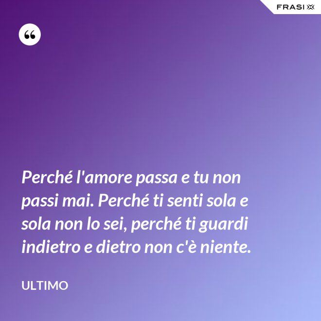 Perché l'amore passa e tu non passi mai. Perché ti senti sola e sola non lo sei, perché ti guardi indietro e dietro non c'è niente. - Ultimo