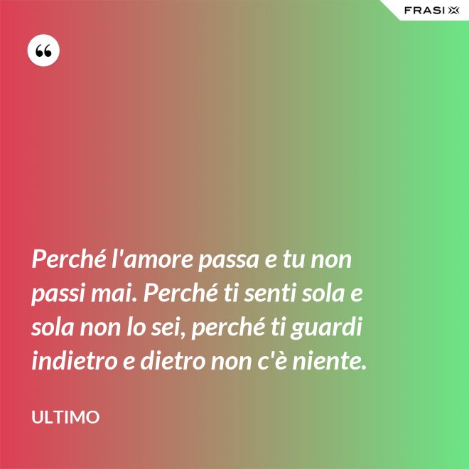 Perché l'amore passa e tu non passi mai. Perché ti senti sola e sola non lo sei, perché ti guardi indietro e dietro non c'è niente. - Ultimo