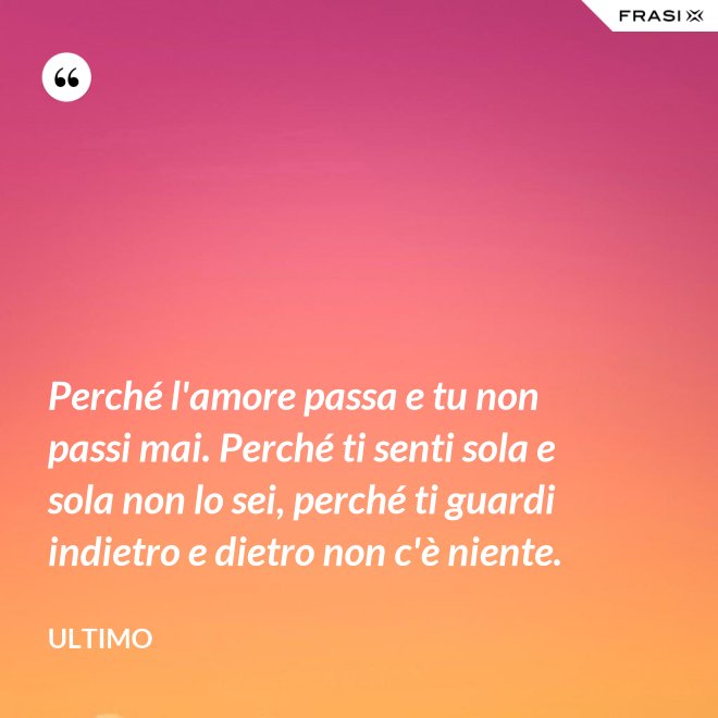 Perché l'amore passa e tu non passi mai. Perché ti senti sola e sola non lo sei, perché ti guardi indietro e dietro non c'è niente. - Ultimo