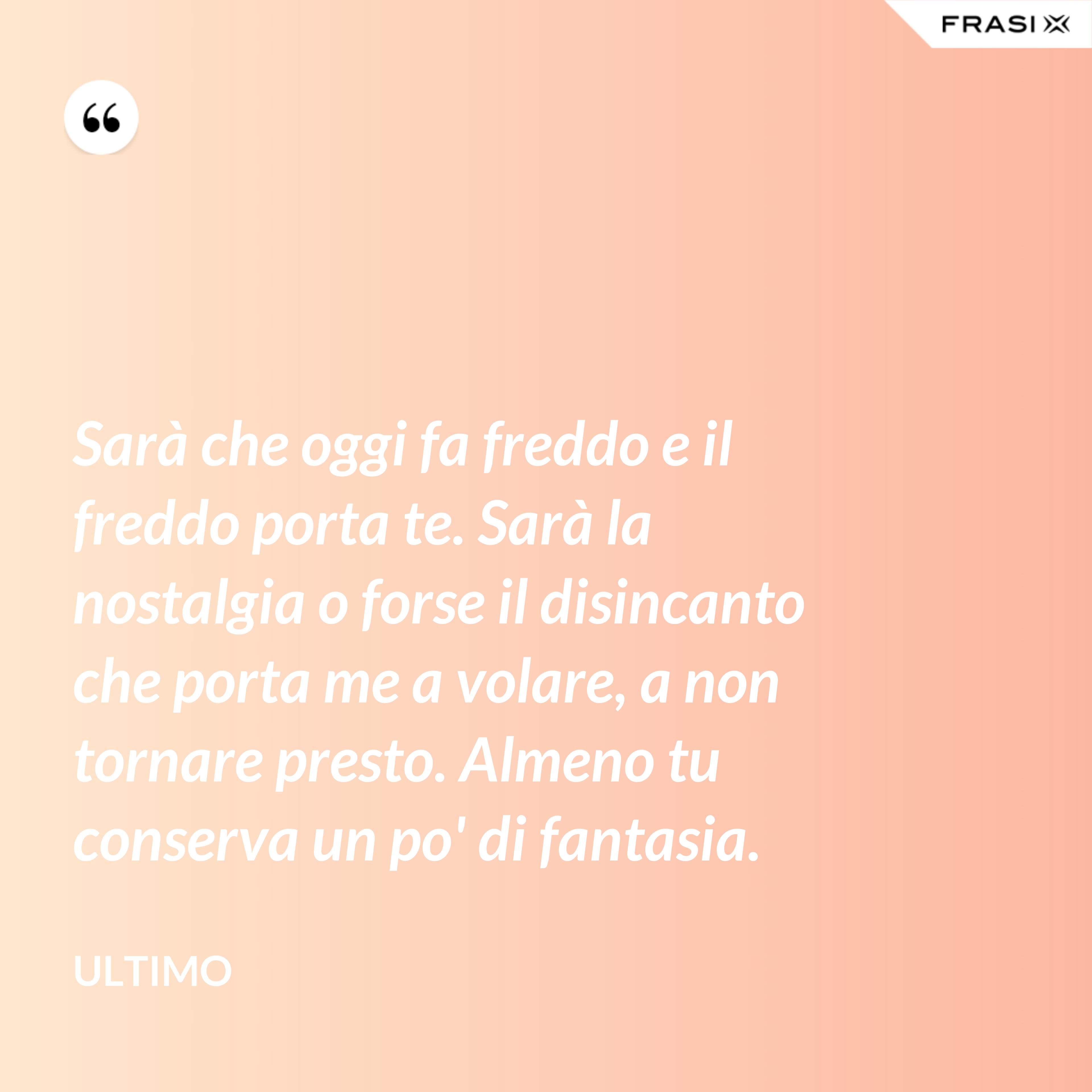 Sarà che oggi fa freddo e il freddo porta te. Sarà la nostalgia o forse il disincanto che porta me a volare, a non tornare presto. Almeno tu conserva un po' di fantasia. - Ultimo