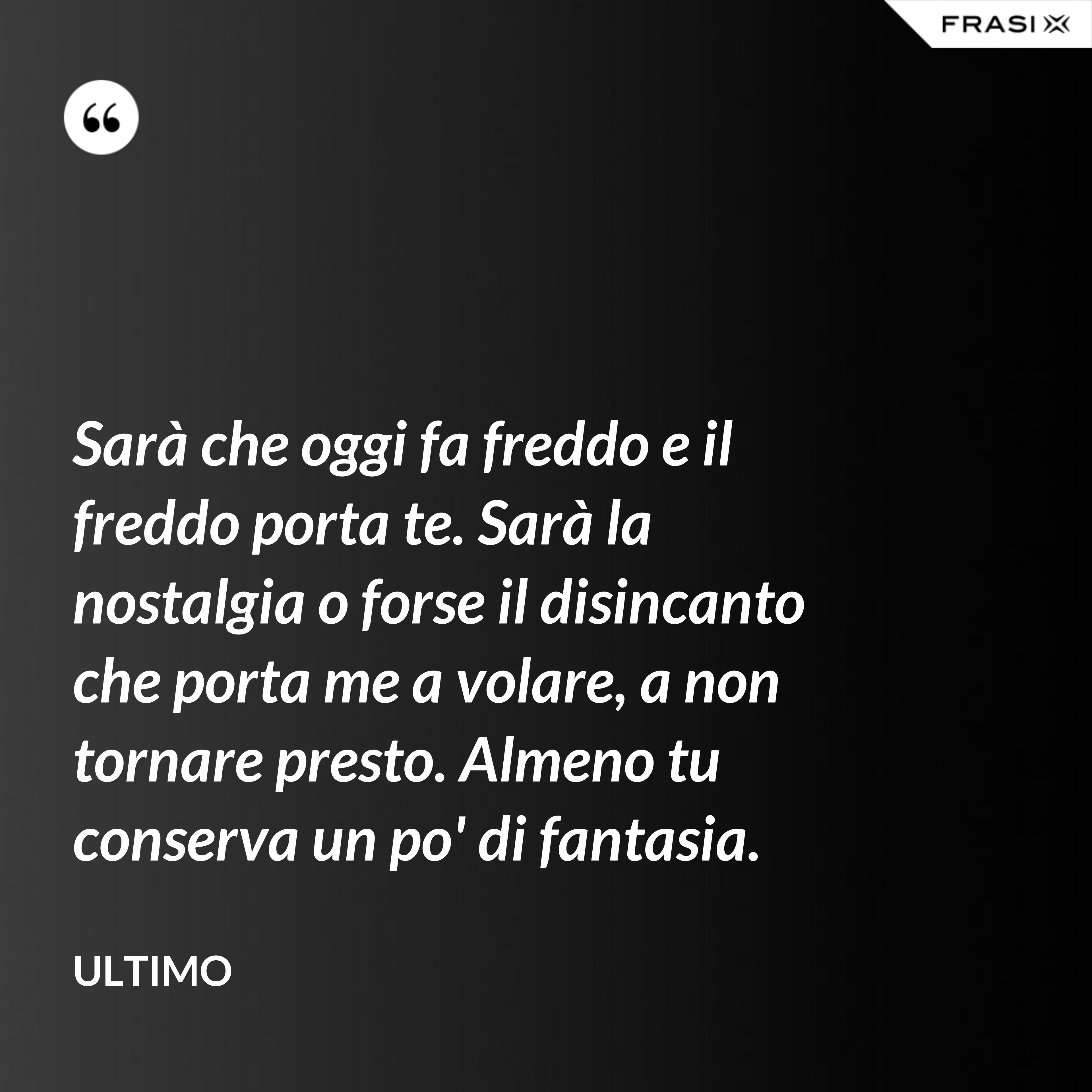 Sarà che oggi fa freddo e il freddo porta te. Sarà la nostalgia o forse il disincanto che porta me a volare, a non tornare presto. Almeno tu conserva un po' di fantasia. - Ultimo