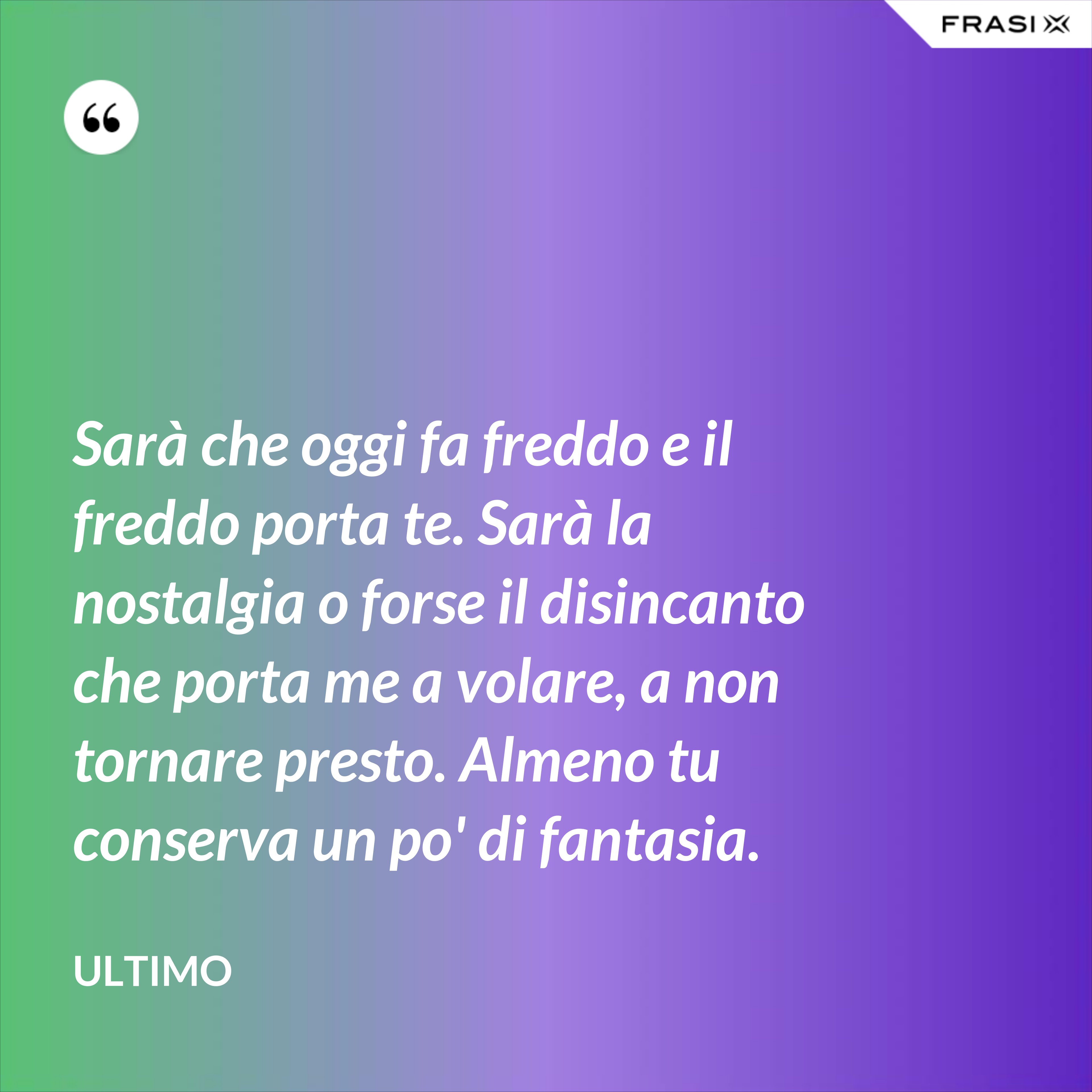 Sarà che oggi fa freddo e il freddo porta te. Sarà la nostalgia o forse il disincanto che porta me a volare, a non tornare presto. Almeno tu conserva un po' di fantasia. - Ultimo