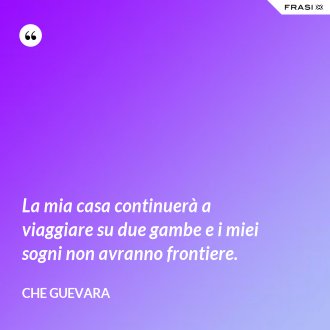La mia casa continuerà a viaggiare su due gambe e i miei sogni non avranno frontiere. - Che Guevara