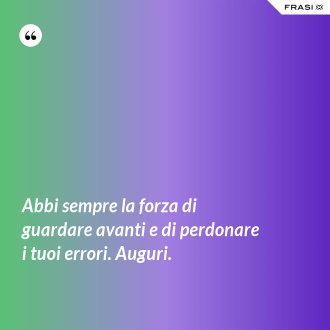 Abbi sempre la forza di guardare avanti e di perdonare i tuoi errori. Auguri. - Anonimo