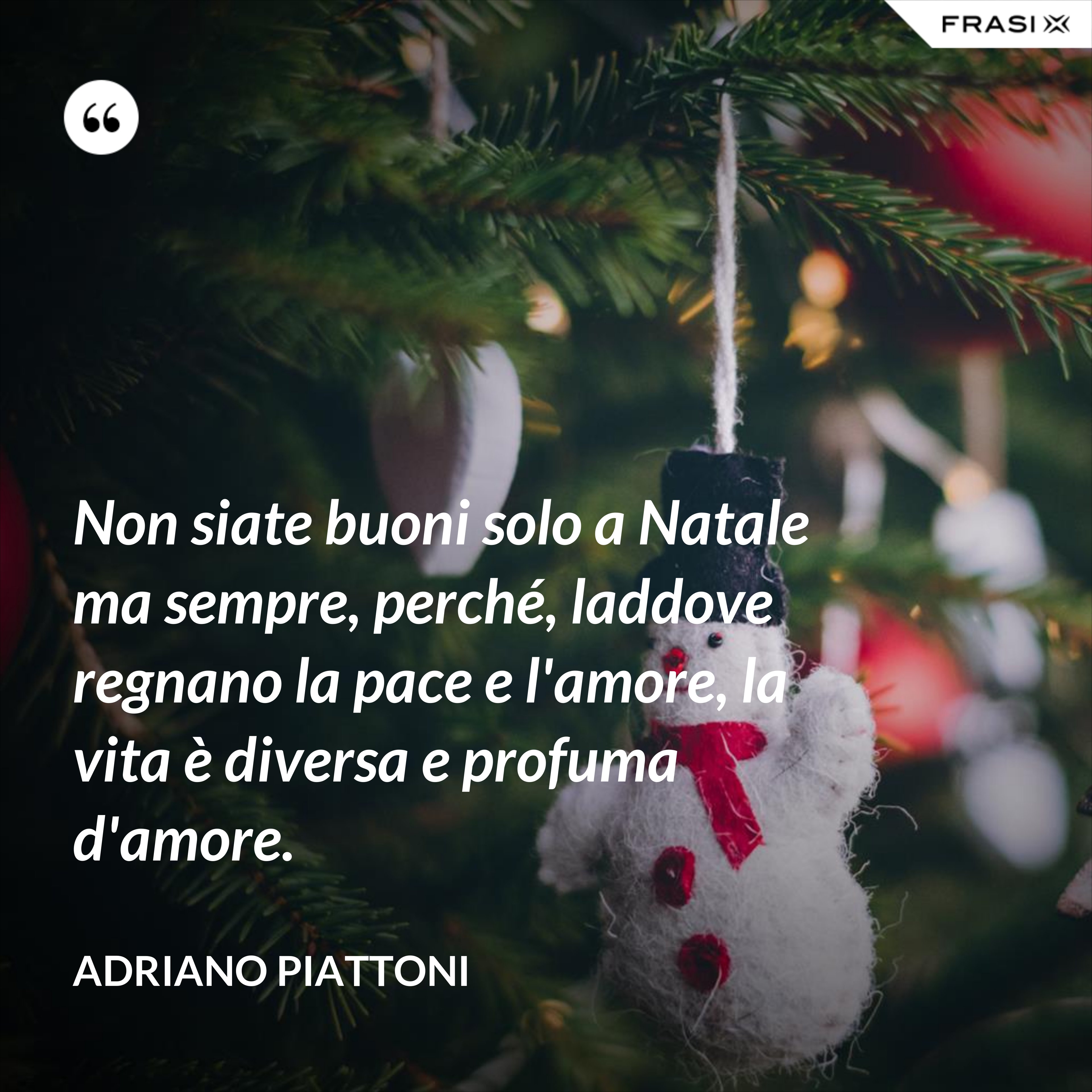 Non siate buoni solo a Natale ma sempre, perché, laddove regnano la pace e l'amore, la vita è diversa e profuma d'amore. - Adriano Piattoni