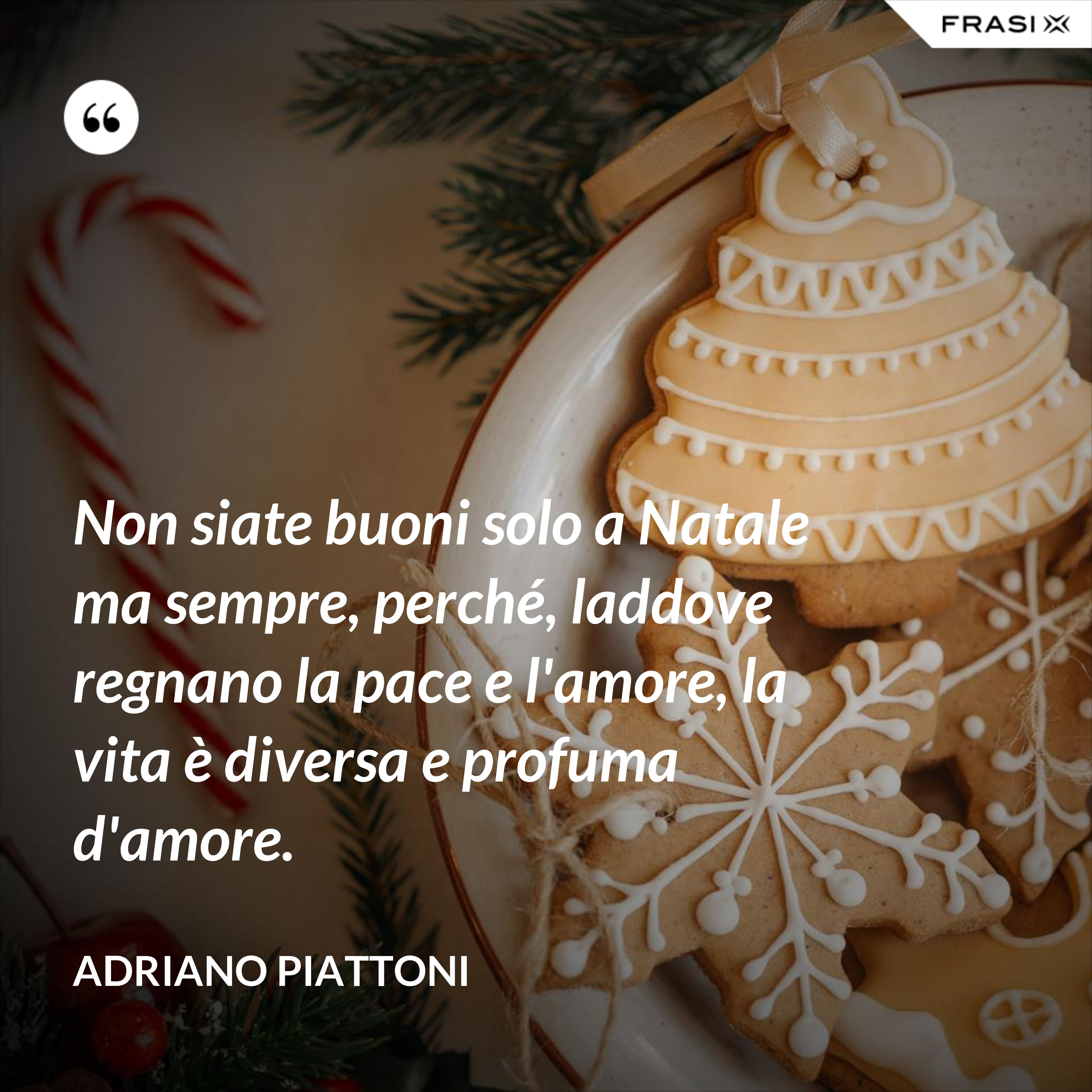 Non siate buoni solo a Natale ma sempre, perché, laddove regnano la pace e l'amore, la vita è diversa e profuma d'amore. - Adriano Piattoni